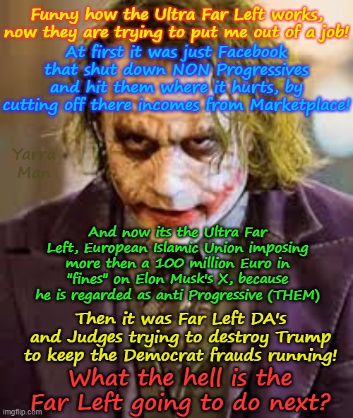 What the bloody hell is the Far Left going to do NEXT? | Funny how the Ultra Far Left works, now they are trying to put me out of a job! At first it was just Facebook that shut down NON Progressives and hit them where it hurts, by cutting off there incomes from Marketplace! Yarra Man; And now its the Ultra Far Left, European Islamic Union imposing more then a 100 million Euro in "fines" on Elon Musk's X, because he is regarded as anti Progressive (THEM); Then it was Far Left DA's and Judges trying to destroy Trump to keep the Democrat frauds running! What the hell is the Far Left going to do next? | image tagged in european islamic union ursula von der leyen,trump das judges,facebook meta zuckerburg,the joker,persecution | made w/ Imgflip meme maker