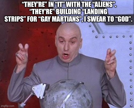 Stuart…. | “THEY'RE” IN “IT” WITH THE “ALIENS”.
“THEY'RE” BUILDING “LANDING STRIPS” FOR “GAY MARTIANS”, I SWEAR TO “GOD”. | image tagged in memes,dr evil laser,dead milkmen,song lyrics | made w/ Imgflip meme maker