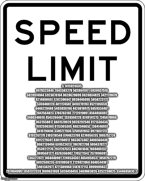 pie | 3.1415926535 8979323846 2643383279 5028841971 6939937510 5820974944 5923078164 0628620899 8628034825 3421170679 8214808651 3282306647 0938446095 5058223172 5359408128 4811174502 8410270193 8521105559 6446229489 5493038196 4428810975 6659334461 2847564823 3786783165 2712019091 4564856692 3460348610 4543266482 1339360726 0249141273 7245870066 0631558817 4881520920 9628292540 9171536436 7892590360 0113305305 4882046652 1384146951 9415116094 3305727036 5759591953 0921861173 8193261179 3105118548 0744623799 6274956735 1885752724 8912279381 8301194912 9833673362 4406566430 8602139494 6395224737 1907021798 6094370277 0539217176 2931767523 8467481846 7669405132 0005681271 4526356082 7785771342 7577896091 7363717872 1468440901 2249534301 4654958537 1050792279 6892589235 4201995611 2129021960 8640344181 5981362977 4771309960 5187072113 4999999837 2978049951 0597317328 1609631859 5024459455 3469083026 4252230825 3344685035 2 | image tagged in speed limit | made w/ Imgflip meme maker