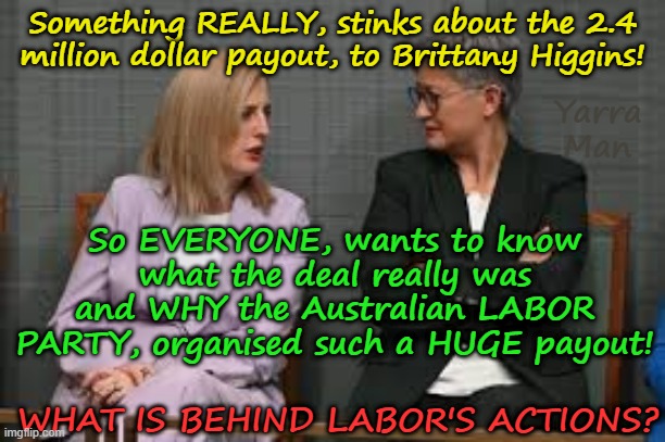 So just WHY, did the Australian LABOR Party organise such a HUGE payout to Brit! | Something REALLY, stinks about the 2.4 million dollar payout, to Brittany Higgins! Yarra Man; So EVERYONE, wants to know what the deal really was and WHY the Australian LABOR PARTY, organised such a HUGE payout! WHAT IS BEHIND LABOR'S ACTIONS? | image tagged in brittany higgins,katy gallagher kristina keneally penny wong albanese,progressive far left woke,richard marles,mean girls | made w/ Imgflip meme maker