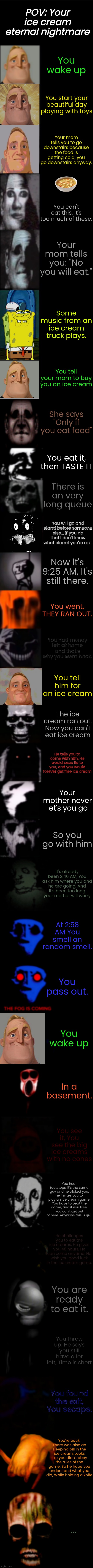 I made this for way too long... | POV: Your ice cream eternal nightmare; You wake up; You start your beautiful day playing with toys; Your mom tells you to go downstairs because the food is getting cold, you go downstairs anyway. You can't eat this, it's too much of these. Your mom tells you: "No you will eat."; Some music from an ice cream truck plays. You tell your mom to buy you an ice cream; She says "Only if you eat food"; You eat it, then TASTE IT; There is an very long queue; You will go and stand before someone else... If you do that I don't know what planet you're on... Now it's 9:25 AM, It's still there. You went, THEY RAN OUT. You had money left at home and that's why you went back. You tell him for an ice cream; The ice cream ran out. Now you can't eat ice cream; He tells you to come with him, He would ɹǝʌǝu lie to you, and you would forever get free ice cream; Your mother never let's you go; So you go with him; It's already been 2:46 AM, You ask him where you and he are going, And it's been too long your mother will worry; At 2:58 AM You smell an random smell. You pass out. You wake up; In a basement. You see it, You see the big ice creams with no cones; You hear footsteps, It's the same guy and he tricked you, he invites you to play an ice cream game. You have to beat the game, and if you lose, you can't get out of here. Anyways this is ɥǝןן. He challenges you to eat the ice creams, He gives you 48 hours, He can come anytime. He wish you good luck in the ice cream game. You are ready to eat it. You threw up. He says you still have a lot left, Time is short; You found the exit, You escape. You're back. There was also an sleeping pill in the ice cream. Looks like you didn't obey the rules of the game. So he hope you understand what you did, While holding a knife; ... | image tagged in mr incredible becoming uncanny final extension,ice cream,mr incredible becoming uncanny,mr incredible | made w/ Imgflip meme maker
