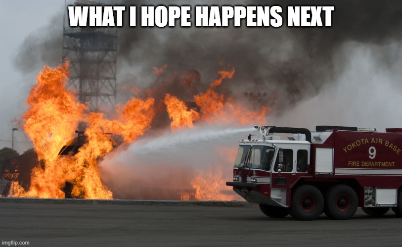 Fire truck putting out fire | WHAT I HOPE HAPPENS NEXT | image tagged in fire truck putting out fire | made w/ Imgflip meme maker