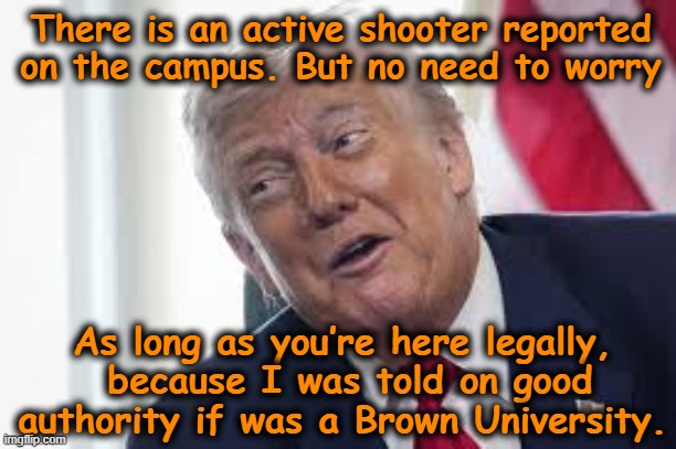 tRump Misinformation on Shooter | There is an active shooter reported on the campus. But no need to worry; As long as you’re here legally,  because I was told on good authority if was a Brown University. | image tagged in maga,funny trump meme,donald trump the clown,donald trump is an idiot,dump trump,nevertrump | made w/ Imgflip meme maker