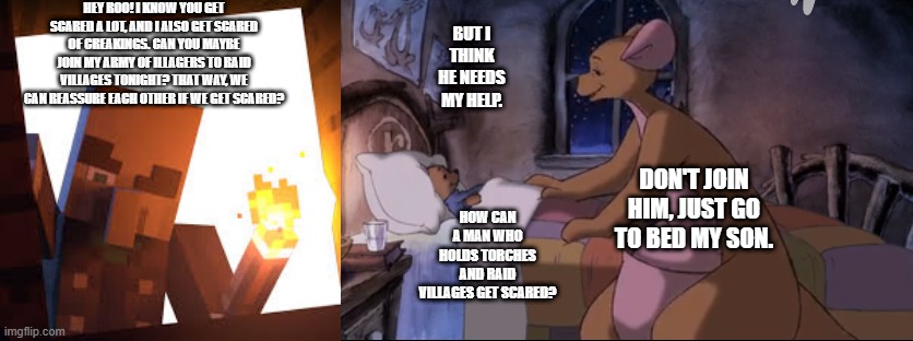 HEY ROO! I KNOW YOU GET SCARED A LOT, AND I ALSO GET SCARED OF CREAKINGS. CAN YOU MAYBE JOIN MY ARMY OF ILLAGERS TO RAID VILLAGES TONIGHT? THAT WAY, WE CAN REASSURE EACH OTHER IF WE GET SCARED? BUT I THINK HE NEEDS MY HELP. DON'T JOIN HIM, JUST GO TO BED MY SON. HOW CAN A MAN WHO HOLDS TORCHES AND RAID VILLAGES GET SCARED? | image tagged in vindicator with torch,kanga putting roo to bed | made w/ Imgflip meme maker