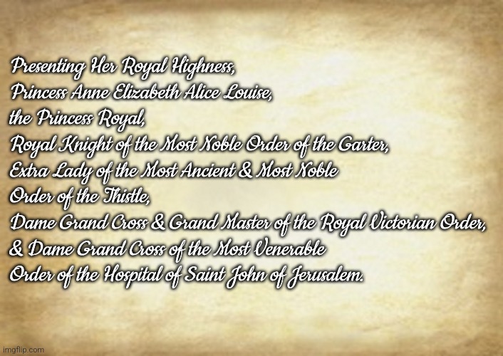 Old Letter | Presenting Her Royal Highness,
Princess Anne Elizabeth Alice Louise,
the Princess Royal,
Royal Knight of the Most Noble Order of the Garter,
Extra Lady of the Most Ancient & Most Noble Order of the Thistle,
Dame Grand Cross & Grand Master of the Royal Victorian Order,
& Dame Grand Cross of the Most Venerable Order of the Hospital of Saint John of Jerusalem. | image tagged in old letter | made w/ Imgflip meme maker