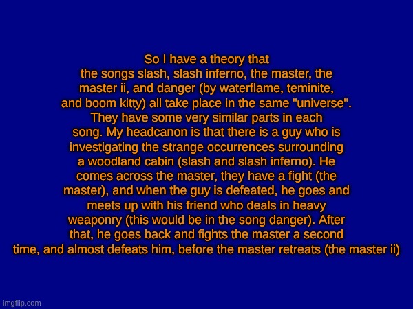 gd and beat saber fans would know what I'm talking about | So I have a theory that the songs slash, slash inferno, the master, the master ii, and danger (by waterflame, teminite, and boom kitty) all take place in the same "universe". They have some very similar parts in each song. My headcanon is that there is a guy who is investigating the strange occurrences surrounding a woodland cabin (slash and slash inferno). He comes across the master, they have a fight (the master), and when the guy is defeated, he goes and meets up with his friend who deals in heavy weaponry (this would be in the song danger). After that, he goes back and fights the master a second time, and almost defeats him, before the master retreats (the master ii) | made w/ Imgflip meme maker
