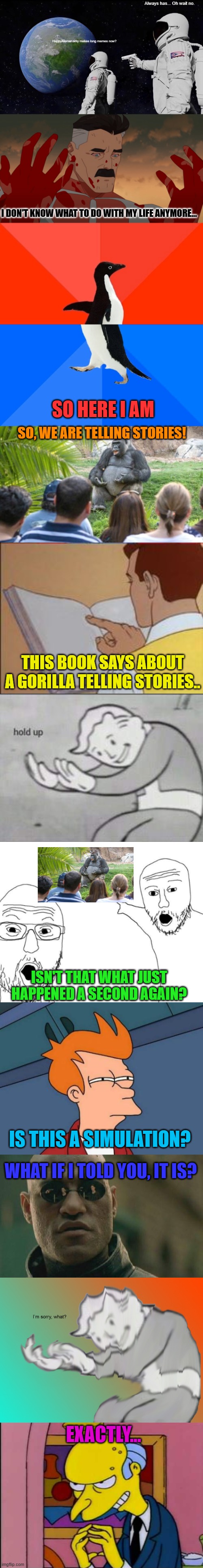 hey | Always has... Oh wait no. HappyMemer only makes long memes now? I DON'T KNOW WHAT TO DO WITH MY LIFE ANYMORE... SO HERE I AM; SO, WE ARE TELLING STORIES! THIS BOOK SAYS ABOUT A GORILLA TELLING STORIES.. ISN'T THAT WHAT JUST HAPPENED A SECOND AGAIN? IS THIS A SIMULATION? WHAT IF I TOLD YOU, IT IS? EXACTLY... | image tagged in memes,funny,fun,long memes,lolz,stop reading the tags | made w/ Imgflip meme maker
