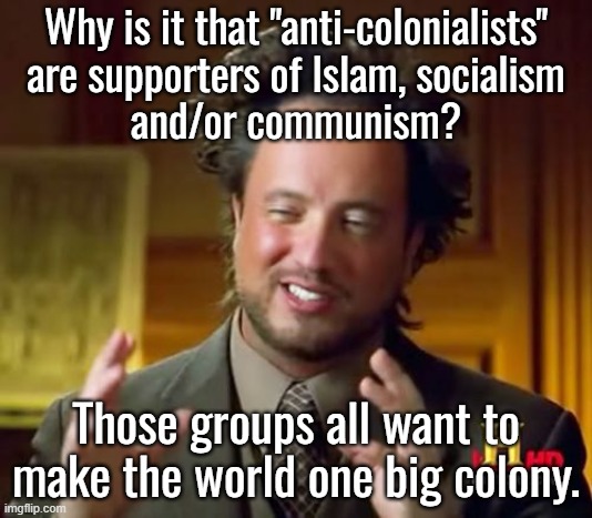 Trying to understand the left is like trying to understand schizophrenics. | Why is it that "anti-colonialists"
are supporters of Islam, socialism
and/or communism? Those groups all want to make the world one big colony. | image tagged in islam kills gays,liberal gays love islam | made w/ Imgflip meme maker