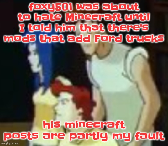 qhquqhhuah????? | foxy501 was about to hate Minecraft until I told him that there's mods that add Ford trucks; his minecraft posts are partly my fault | image tagged in qhquqhhuah | made w/ Imgflip meme maker