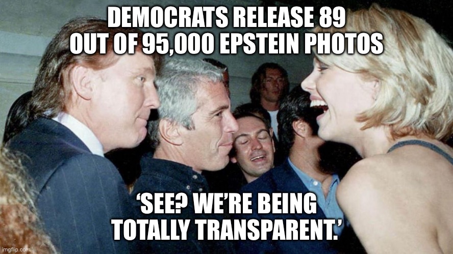 DEMOCRATS: 'WE'RE BEING TOTALLY TRANSPARENT BY RELEASING EPSTEIN PHOTOS...'; ALSO DEMOCRATS: *SHOW 89 OUT OF 95,000 PICTURES* | DEMOCRATS RELEASE 89 OUT OF 95,000 EPSTEIN PHOTOS; ‘SEE? WE’RE BEING TOTALLY TRANSPARENT.’ | image tagged in epstein-trump connection,democrats,democrat party,jeffrey epstein,donald trump,pedophilia | made w/ Imgflip meme maker