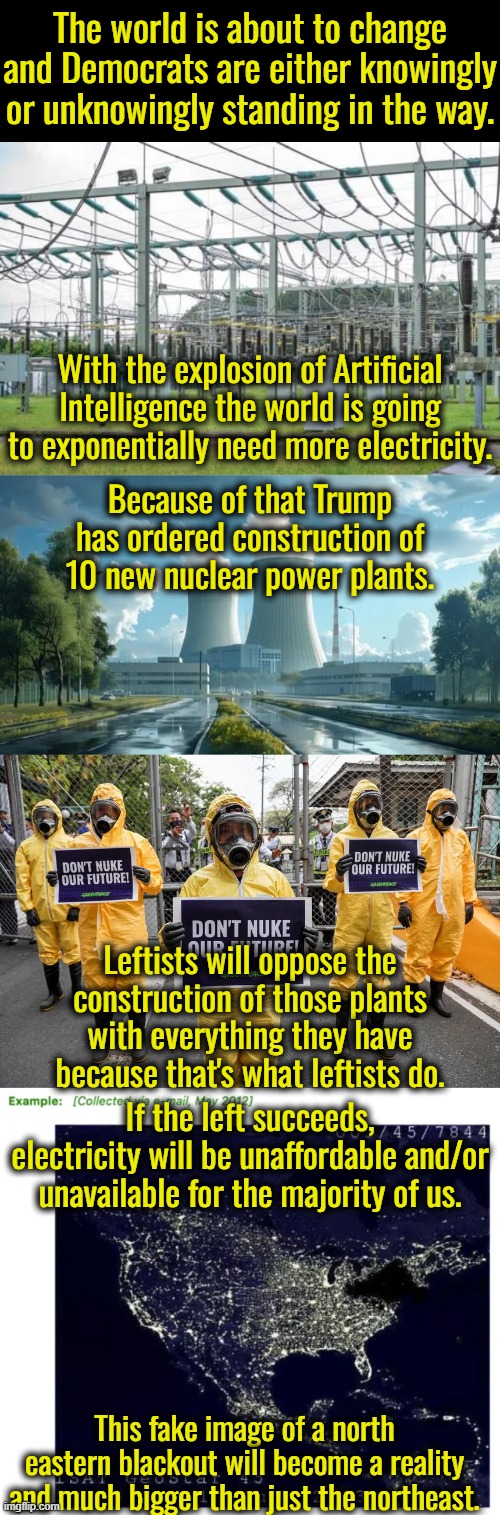 They left still believes that wind and solar are our only solution to an imaginary problem.  Wind and solar are a joke. | The world is about to change and Democrats are either knowingly or unknowingly standing in the way. With the explosion of Artificial Intelligence the world is going to exponentially need more electricity. Because of that Trump has ordered construction of 10 new nuclear power plants. Leftists will oppose the construction of those plants with everything they have because that's what leftists do. If the left succeeds, electricity will be unaffordable and/or unavailable for the majority of us. This fake image of a north eastern blackout will become a reality and much bigger than just the northeast. | image tagged in artificial intelligence,electricity demands are set to skyrocket,ai servers farms demand more electricity | made w/ Imgflip meme maker