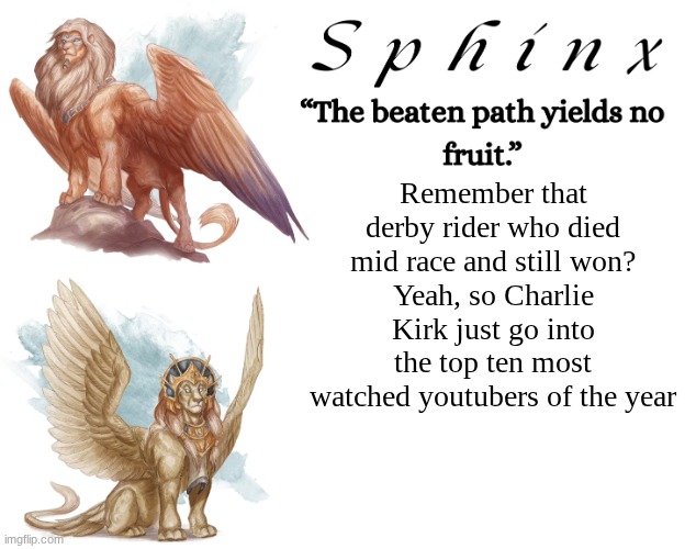 Spinx (aka erocitnaM) | Remember that derby rider who died mid race and still won?
Yeah, so Charlie Kirk just go into the top ten most watched youtubers of the year | image tagged in spinx aka erocitnam | made w/ Imgflip meme maker