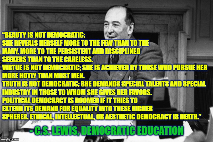 Ethical, intellectual, or aesthetic democracy is death  - CS Lewis | “BEAUTY IS NOT DEMOCRATIC; SHE REVEALS HERSELF MORE TO THE FEW THAN TO THE MANY, MORE TO THE PERSISTENT AND DISCIPLINED SEEKERS THAN TO THE CARELESS. 
VIRTUE IS NOT DEMOCRATIC; SHE IS ACHIEVED BY THOSE WHO PURSUE HER MORE HOTLY THAN MOST MEN. 
TRUTH IS NOT DEMOCRATIC; SHE DEMANDS SPECIAL TALENTS AND SPECIAL INDUSTRY IN THOSE TO WHOM SHE GIVES HER FAVORS. 
POLITICAL DEMOCRACY IS DOOMED IF IT TRIES TO EXTEND ITS DEMAND FOR EQUALITY INTO THESE HIGHER SPHERES. ETHICAL, INTELLECTUAL, OR AESTHETIC DEMOCRACY IS DEATH.”; - C.S. LEWIS, DEMOCRATIC EDUCATION | image tagged in beauty,truth,virtue,democracy,ethics,conservatism | made w/ Imgflip meme maker