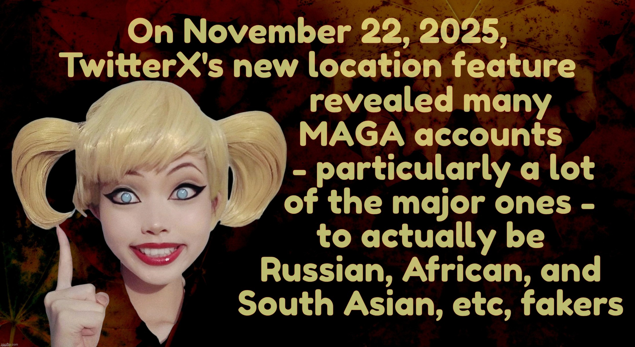 Ain't I been saying for years that many, if not most, of these MAGAts are foreigners? I've been saying it | On November 22, 2025, TwitterX's new location feature; revealed many
MAGA accounts
   - particularly a lot
  of the major ones -
to actually be
Russian, African, and
South Asian, etc, fakers | image tagged in harley quinn,twitter x,maga foreign fakers,foreign shills and bots,licking american undies,get a hobby | made w/ Imgflip meme maker