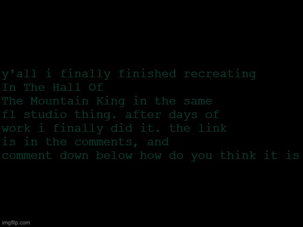 the link is pretty long | y'all i finally finished recreating
In The Hall Of The Mountain King in the same fl studio thing. after days of work i finally did it. the link is in the comments, and comment down below how do you think it is | image tagged in music | made w/ Imgflip meme maker