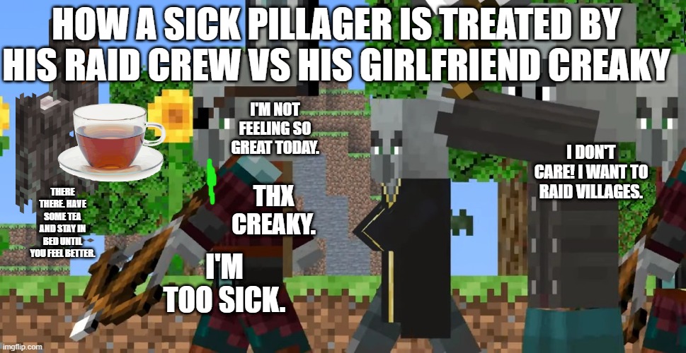 Pillager Patrol | HOW A SICK PILLAGER IS TREATED BY HIS RAID CREW VS HIS GIRLFRIEND CREAKY; I'M NOT FEELING SO GREAT TODAY. I DON'T CARE! I WANT TO RAID VILLAGES. THERE THERE. HAVE SOME TEA AND STAY IN BED UNTIL YOU FEEL BETTER. THX CREAKY. I'M TOO SICK. | image tagged in pillager patrol | made w/ Imgflip meme maker