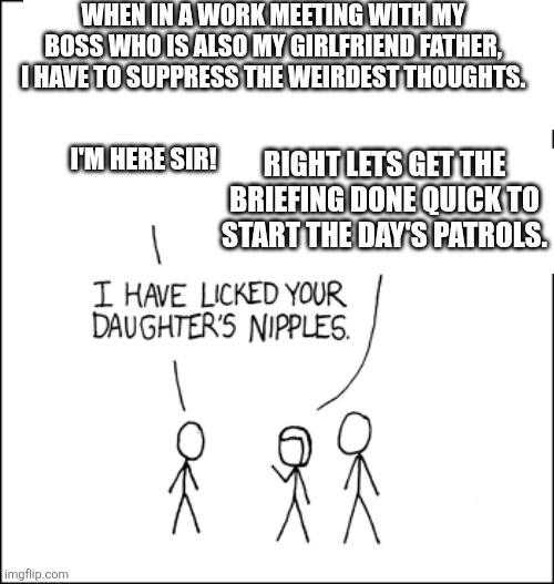 WHEN IN A WORK MEETING WITH MY BOSS WHO IS ALSO MY GIRLFRIEND FATHER, I HAVE TO SUPPRESS THE WEIRDEST THOUGHTS. I'M HERE SIR! RIGHT LETS GET THE BRIEFING DONE QUICK TO START THE DAY'S PATROLS. | made w/ Imgflip meme maker