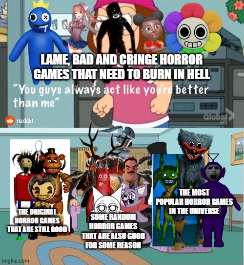 Poppy Playtime is still the best horror game ever! Remake (Another Update) | LAME, BAD AND CRINGE HORROR GAMES THAT NEED TO BURN IN HELL; THE MOST POPULAR HORROR GAMES IN THE UNIVERSE; THE ORIGINAL HORROR GAMES THAT ARE STILL GOOD; SOME RANDOM HORROR GAMES THAT ARE ALSO GOOD FOR SOME REASON | image tagged in you guys always act like you're better than me,poppy playtime,fnaf,bendy and the ink machine,sprunki,horror | made w/ Imgflip meme maker