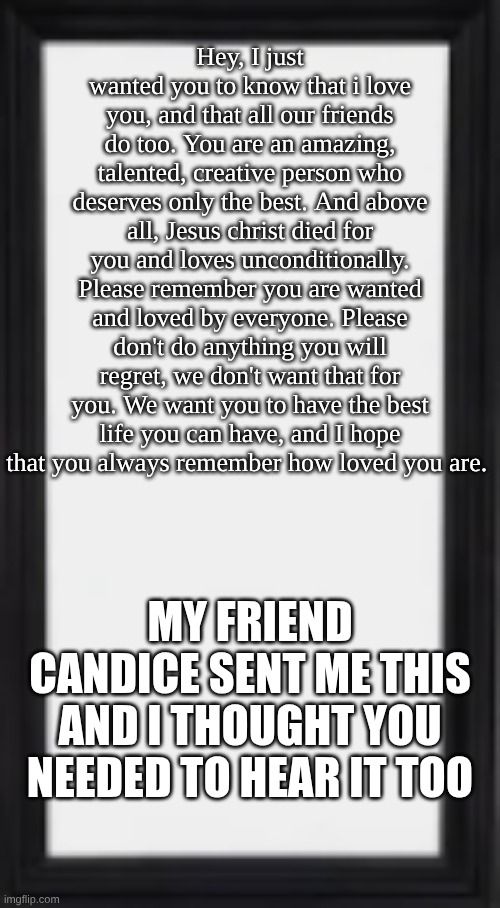 oog | Hey, I just wanted you to know that i love you, and that all our friends do too. You are an amazing, talented, creative person who deserves only the best. And above all, Jesus christ died for you and loves unconditionally. Please remember you are wanted and loved by everyone. Please don't do anything you will regret, we don't want that for you. We want you to have the best life you can have, and I hope that you always remember how loved you are. MY FRIEND CANDICE SENT ME THIS AND I THOUGHT YOU NEEDED TO HEAR IT TOO | image tagged in oog | made w/ Imgflip meme maker