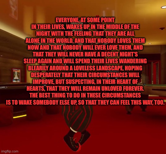 Mad jester announcement | EVERYONE, AT SOME POINT IN THEIR LIVES, WAKES UP IN THE MIDDLE OF THE NIGHT WITH THE FEELING THAT THEY ARE ALL ALONE IN THE WORLD, AND THAT NOBODY LOVES THEM NOW AND THAT NOBODY WILL EVER LOVE THEM, AND THAT THEY WILL NEVER HAVE A DECENT NIGHT'S SLEEP AGAIN AND WILL SPEND THEIR LIVES WANDERING BLEARILY AROUND A LOVELESS LANDSCAPE, HOPING DESPERATELY THAT THEIR CIRCUMSTANCES WILL IMPROVE, BUT SUSPECTING, IN THEIR HEART OF HEARTS, THAT THEY WILL REMAIN UNLOVED FOREVER. THE BEST THING TO DO IN THESE CIRCUMSTANCES IS TO WAKE SOMEBODY ELSE UP, SO THAT THEY CAN FEEL THIS WAY, TOO. | image tagged in mad jester announcement | made w/ Imgflip meme maker