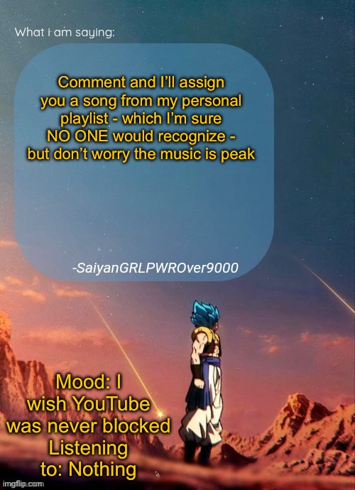 SayianGRLPWROver9000's NEW Announcement page | Comment and I’ll assign you a song from my personal playlist - which I’m sure NO ONE would recognize - but don’t worry the music is peak; Mood: I wish YouTube was never blocked
Listening to: Nothing | image tagged in sayiangrlpwrover9000's new announcement page | made w/ Imgflip meme maker