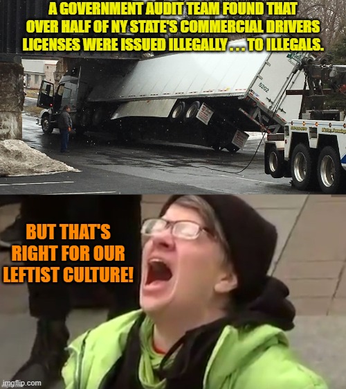 Imagine the national outrage if we had a politically neutral press reporting on this stuff. | A GOVERNMENT AUDIT TEAM FOUND THAT OVER HALF OF NY STATE'S COMMERCIAL DRIVERS LICENSES WERE ISSUED ILLEGALLY . . . TO ILLEGALS. BUT THAT'S RIGHT FOR OUR LEFTIST CULTURE! | image tagged in yep | made w/ Imgflip meme maker