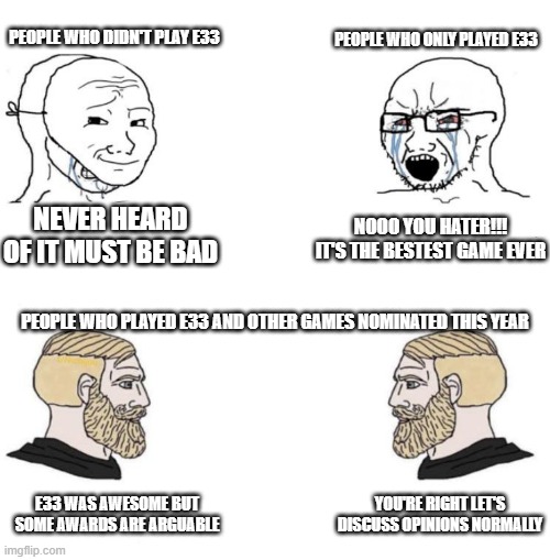 E33 Awards Discussion | PEOPLE WHO ONLY PLAYED E33; PEOPLE WHO DIDN'T PLAY E33; NOOO YOU HATER!!! IT'S THE BESTEST GAME EVER; NEVER HEARD OF IT MUST BE BAD; PEOPLE WHO PLAYED E33 AND OTHER GAMES NOMINATED THIS YEAR; E33 WAS AWESOME BUT SOME AWARDS ARE ARGUABLE; YOU'RE RIGHT LET'S DISCUSS OPINIONS NORMALLY | image tagged in chad we know | made w/ Imgflip meme maker