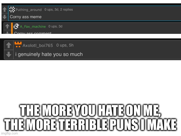 Idk if this is low effort | THE MORE YOU HATE ON ME, THE MORE TERRIBLE PUNS I MAKE | image tagged in h,msmg,puns | made w/ Imgflip meme maker