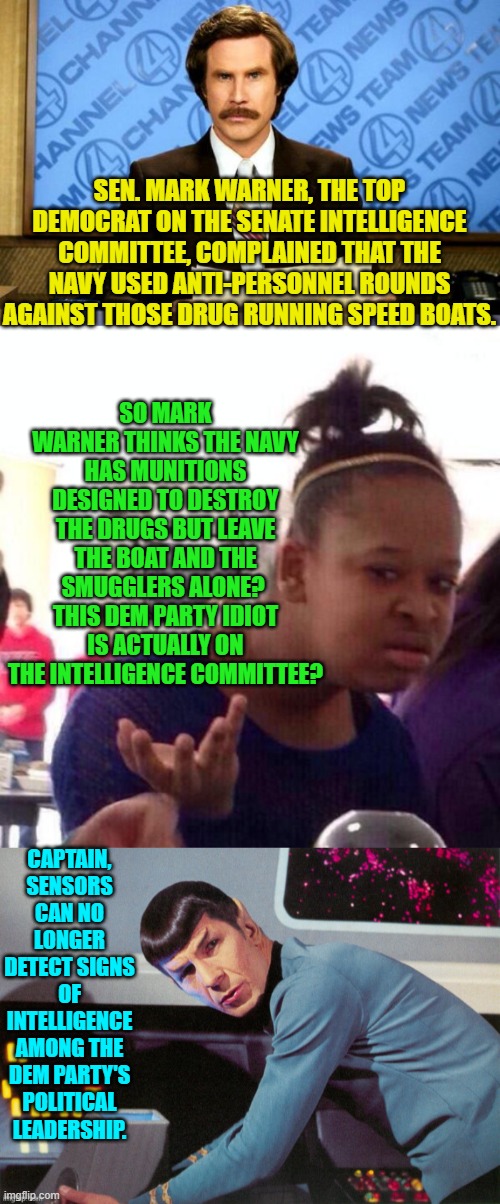 And yet people will STILL keep voting Democrat. | SEN. MARK WARNER, THE TOP DEMOCRAT ON THE SENATE INTELLIGENCE COMMITTEE, COMPLAINED THAT THE NAVY USED ANTI-PERSONNEL ROUNDS AGAINST THOSE DRUG RUNNING SPEED BOATS. SO MARK WARNER THINKS THE NAVY HAS MUNITIONS DESIGNED TO DESTROY THE DRUGS BUT LEAVE THE BOAT AND THE SMUGGLERS ALONE?  THIS DEM PARTY IDIOT IS ACTUALLY ON THE INTELLIGENCE COMMITTEE? CAPTAIN, SENSORS CAN NO LONGER DETECT SIGNS OF INTELLIGENCE AMONG THE DEM PARTY'S POLITICAL LEADERSHIP. | image tagged in breaking news | made w/ Imgflip meme maker