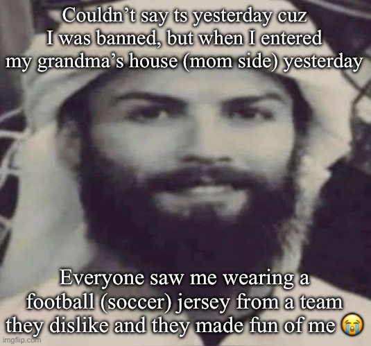 Interesting experience to say the least | Couldn’t say ts yesterday cuz I was banned, but when I entered my grandma’s house (mom side) yesterday; Everyone saw me wearing a football (soccer) jersey from a team they dislike and they made fun of me 😭 | image tagged in muslimano ronaldo | made w/ Imgflip meme maker