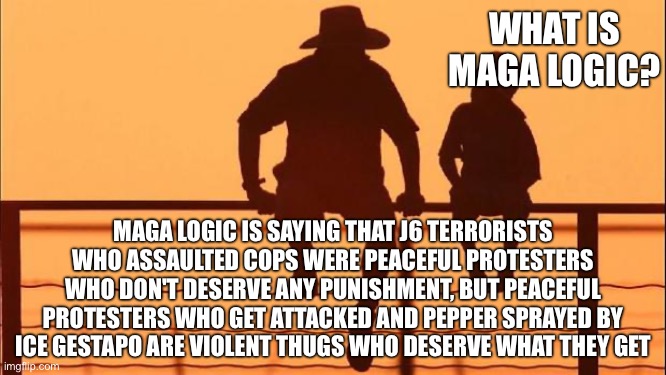 Cowboy father and son | WHAT IS MAGA LOGIC? MAGA LOGIC IS SAYING THAT J6 TERRORISTS WHO ASSAULTED COPS WERE PEACEFUL PROTESTERS WHO DON'T DESERVE ANY PUNISHMENT, BUT PEACEFUL PROTESTERS WHO GET ATTACKED AND PEPPER SPRAYED BY ICE GESTAPO ARE VIOLENT THUGS WHO DESERVE WHAT THEY GET | image tagged in cowboy father and son | made w/ Imgflip meme maker