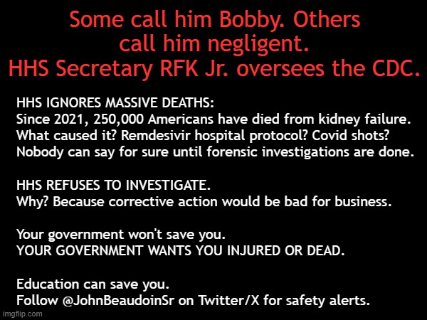 250,000 Americans have died from kidney failure. Kennedy and HHS ignore it | Some call him Bobby. Others
call him negligent.
HHS Secretary RFK Jr. oversees the CDC. HHS IGNORES MASSIVE DEATHS:
Since 2021, 250,000 Americans have died from kidney failure.
What caused it? Remdesivir hospital protocol? Covid shots?
Nobody can say for sure until forensic investigations are done.
.
HHS REFUSES TO INVESTIGATE.
Why? Because corrective action would be bad for business.
.
Your government won't save you.
YOUR GOVERNMENT WANTS YOU INJURED OR DEAD.
.
Education can save you.
Follow @JohnBeaudoinSr on Twitter/X for safety alerts. . . . | image tagged in vaccines,vaccine,vaccination,covid vaccine,vaccinations,bill gates loves vaccines | made w/ Imgflip meme maker