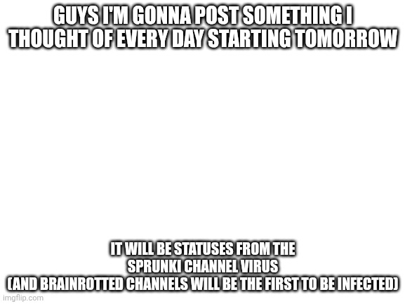 A clever title for my meme | GUYS I'M GONNA POST SOMETHING I THOUGHT OF EVERY DAY STARTING TOMORROW; IT WILL BE STATUSES FROM THE SPRUNKI CHANNEL VIRUS
(AND BRAINROTTED CHANNELS WILL BE THE FIRST TO BE INFECTED) | image tagged in blank white template | made w/ Imgflip meme maker