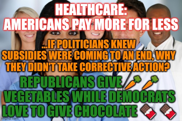 America's broken Healthcare system | HEALTHCARE: AMERICANS PAY MORE FOR LESS; ...IF POLITICIANS KNEW SUBSIDIES WERE COMING TO AN END, WHY THEY DIDN'T TAKE CORRECTIVE ACTION? REPUBLICANS GIVE 🥕🥕 VEGETABLES WHILE DEMOCRATS LOVE TO GIVE CHOCOLATE 🍫 🍫 | image tagged in healthcare workers,healthcare,health insurance,insurance industrial complex,obamacare | made w/ Imgflip meme maker