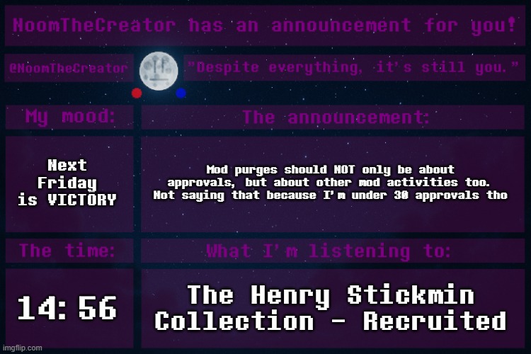 What I'm saying is that other mod activities like comment deletions, bans, unbans, disapprovals should count towards the counter | Next Friday is VICTORY; Mod purges should NOT only be about approvals, but about other mod activities too. Not saying that because I'm under 30 approvals tho; 14:56; The Henry Stickmin Collection - Recruited | image tagged in noomthecreator announcement temp | made w/ Imgflip meme maker