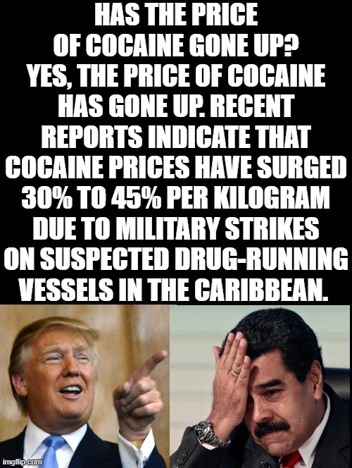 Why is the cost of cocaine rising! | HAS THE PRICE OF COCAINE GONE UP?
YES, THE PRICE OF COCAINE HAS GONE UP. RECENT REPORTS INDICATE THAT COCAINE PRICES HAVE SURGED 30% TO 45% PER KILOGRAM DUE TO MILITARY STRIKES ON SUSPECTED DRUG-RUNNING VESSELS IN THE CARIBBEAN. | image tagged in sam elliott special kind of stupid | made w/ Imgflip meme maker