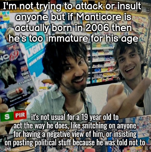 Kevin Parker and Joe Keery | I'm not trying to attack or insult 
anyone but if Manticore is
actually born in 2006 then
he's too immature for his age; it's not usual for a 19 year old to act the way he does, like snitching on anyone for having a negative view of him, or insisting on posting political stuff because he was told not to | image tagged in kevin parker and joe keery | made w/ Imgflip meme maker