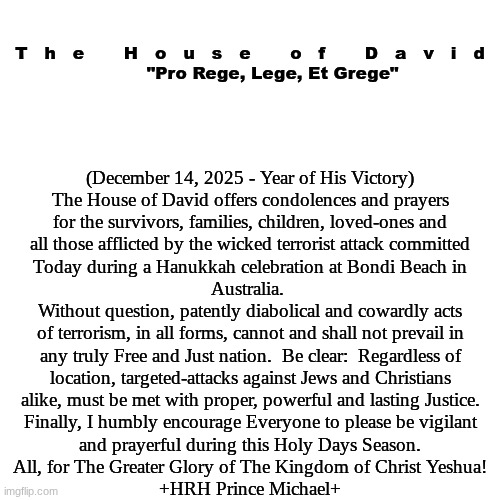 The House of David - Official Statement:  Bondi Beach Terrorist Attack | T   h   e       H   o   u   s   e       o   f       D   a   v   i   d
        "Pro Rege, Lege, Et Grege"; (December 14, 2025 - Year of His Victory)
The House of David offers condolences and prayers
for the survivors, families, children, loved-ones and
all those afflicted by the wicked terrorist attack committed
Today during a Hanukkah celebration at Bondi Beach in
Australia. 
Without question, patently diabolical and cowardly acts
of terrorism, in all forms, cannot and shall not prevail in
any truly Free and Just nation.  Be clear:  Regardless of
location, targeted-attacks against Jews and Christians
alike, must be met with proper, powerful and lasting Justice.
Finally, I humbly encourage Everyone to please be vigilant
and prayerful during this Holy Days Season.
All, for The Greater Glory of The Kingdom of Christ Yeshua!
+HRH Prince Michael+ | image tagged in prince | made w/ Imgflip meme maker