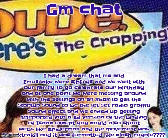 I also had a dream before that (in comments) | I had a dream that me and Emosnake were siblings and we went with our family to go celebrate our birthday and at one point we were messing around with the settings on an xbox to get the startup sound to be the jet set radio graffiti sound effect and we ended up getting teleported into a 3d version of the binding of Isaac except you could also shoot webs like Spiderman and the movement was like uktrakill and it was formatted like clash royale???? Gm chat | image tagged in dude where's the cropping | made w/ Imgflip meme maker