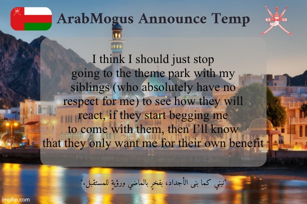 ArabMogus Omani Announce Temp V2 | I think I should just stop going to the theme park with my siblings (who absolutely have no respect for me) to see how they will react, if they start begging me to come with them, then I’ll know that they only want me for their own benefit | image tagged in arabmogus omani announce temp v2 | made w/ Imgflip meme maker