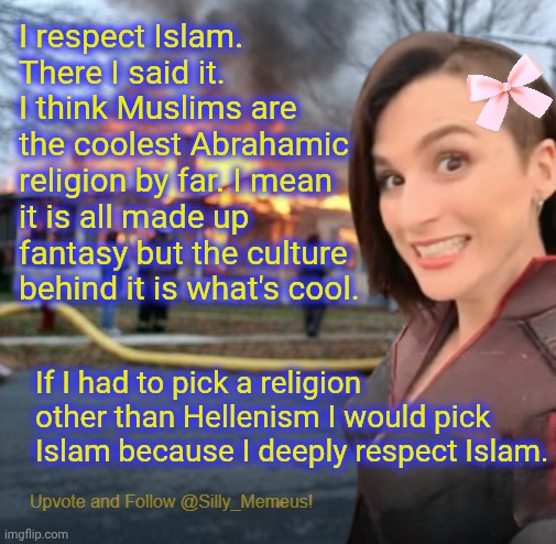 I genuinely respect Islam. | I respect Islam. There I said it. I think Muslims are the coolest Abrahamic religion by far. I mean it is all made up fantasy but the culture behind it is what's cool. If I had to pick a religion other than Hellenism I would pick Islam because I deeply respect Islam. | image tagged in disaster girl memeus edition template | made w/ Imgflip meme maker