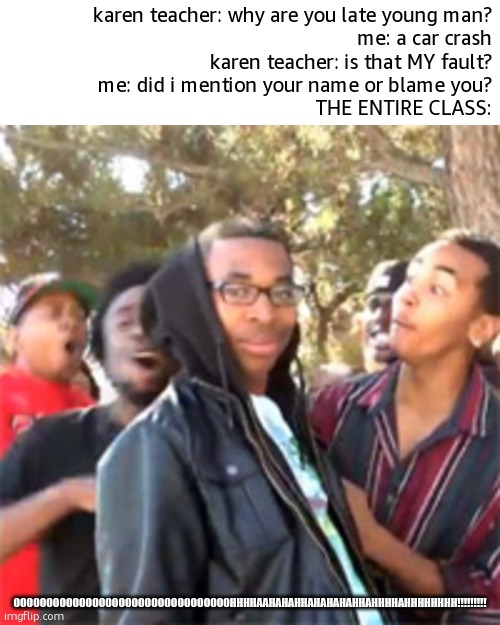 that teacher got rostid | karen teacher: why are you late young man?
me: a car crash
karen teacher: is that MY fault?
me: did i mention your name or blame you?
THE ENTIRE CLASS:; OOOOOOOOOOOOOOOOOOOOOOOOOOOOOOOOOHHHHAAHAHAHHAHAHAHAHHAHHHHAHHHHHHHH!!!!!!!!! | image tagged in black boy roast,meme man rostid | made w/ Imgflip meme maker