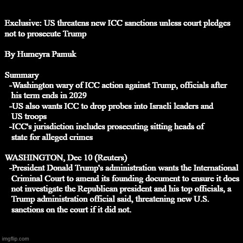 Innocent question #1,362,704: Does someone who hasn't committed international crimes need to worry about an ICC investigation? | Exclusive: US threatens new ICC sanctions unless court pledges
not to prosecute Trump
 
By Humeyra Pamuk
 
Summary
  -Washington wary of ICC action against Trump, officials after
   his term ends in 2029
  -US also wants ICC to drop probes into Israeli leaders and
   US troops
  -ICC's jurisdiction includes prosecuting sitting heads of
   state for alleged crimes
 
WASHINGTON, Dec 10 (Reuters)
  -President Donald Trump's administration wants the International
   Criminal Court to amend its founding document to ensure it does
   not investigate the Republican president and his top officials, a
   Trump administration official said, threatening new U.S.
   sanctions on the court if it did not. | image tagged in ive committed various war crimes,war criminal,crimes against humanity,first degree murder,donald trump,trump administration | made w/ Imgflip meme maker