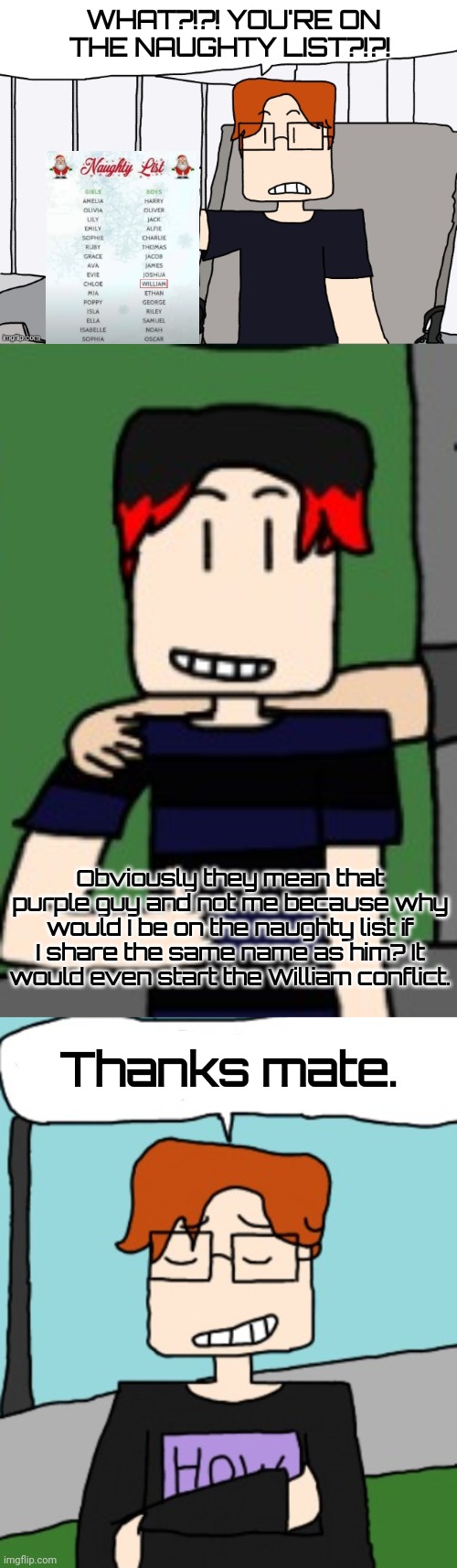 MC was confused at first but William gave him an explanation. | WHAT?!?! YOU'RE ON THE NAUGHTY LIST?!?! Obviously they mean that purple guy and not me because why would I be on the naughty list if I share the same name as him? It would even start the William conflict. Thanks mate. | image tagged in mc,william,naughty list,comics,moscovio may | made w/ Imgflip meme maker