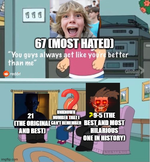 Don't ask | 67 (MOST HATED); UNKNOWN NUMBER THAT I CAN'T REMEMBER; 21    (THE ORIGINAL AND BEST); 9-5 (THE BEST AND MOST HILARIOUS ONE IN HISTORY) | image tagged in you guys always act like you're better than me | made w/ Imgflip meme maker