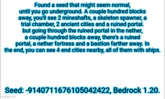 Ask me where other structures are in the comments! | Found a seed that might seem normal, until you go underground. A couple hundred blocks away, you'll see 2 mineshafts, a skeleton spawner, a trial chamber, 2 ancient cities and a ruined portal. but going through the ruined portal in the nether, a couple hundred blocks away, there's a ruined portal, a nether fortress and a bastion farther away. In the end, you can see 4 end cities nearby, all of them with ships. Seed: -9140711676105042422, Bedrock 1.20. | image tagged in white background | made w/ Imgflip meme maker