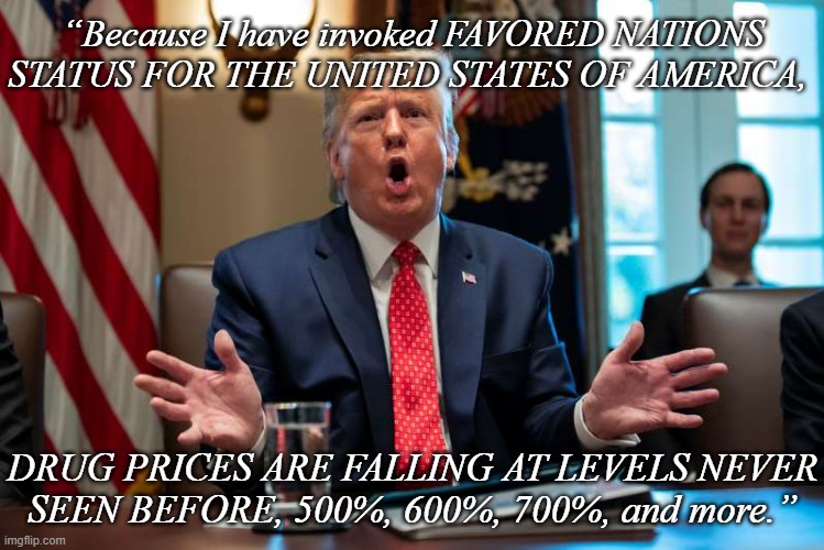 Hey, MAGA, be a lamb and let us know when the pharmaceutical companies start paying you to take your prescriptions. | “Because I have invoked FAVORED NATIONS STATUS FOR THE UNITED STATES OF AMERICA, DRUG PRICES ARE FALLING AT LEVELS NEVER
SEEN BEFORE, 500%, 600%, 700%, and more.” | image tagged in if you believe that,let's talk bridges,trump dumb,almost 80 and still clueless,special kind of stupid | made w/ Imgflip meme maker