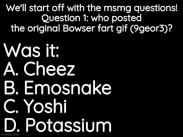 We'll start off with the msmg questions!
Question 1: who posted the original Bowser fart gif (9geor3)? Was it:
A. Cheez
B. Emosnake 
C. Yoshi 
D. Potassium | made w/ Imgflip meme maker