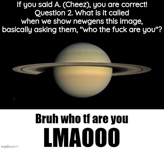 Bruh who tf are you LMAOOO | If you said A. (Cheez), you are correct!
Question 2. What is it called when we show newgens this image, basically asking them, "who the fuck are you"? | image tagged in bruh who tf are you lmaooo | made w/ Imgflip meme maker