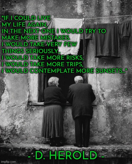 If I could live my life again... | "IF I COULD LIVE 
MY LIFE AGAIN,
IN THE NEXT ONE I WOULD TRY TO MAKE MORE MISTAKES.
I WOULD TAKE VERY FEW 
THINGS SERIOUSLY...
I WOULD TAKE MORE RISKS,
I WOULD TAKE MORE TRIPS,
I WOULD CONTEMPLATE MORE SUNSETS..."; - D. HEROLD - | image tagged in life,humanity,growth,mistakes,risk | made w/ Imgflip meme maker